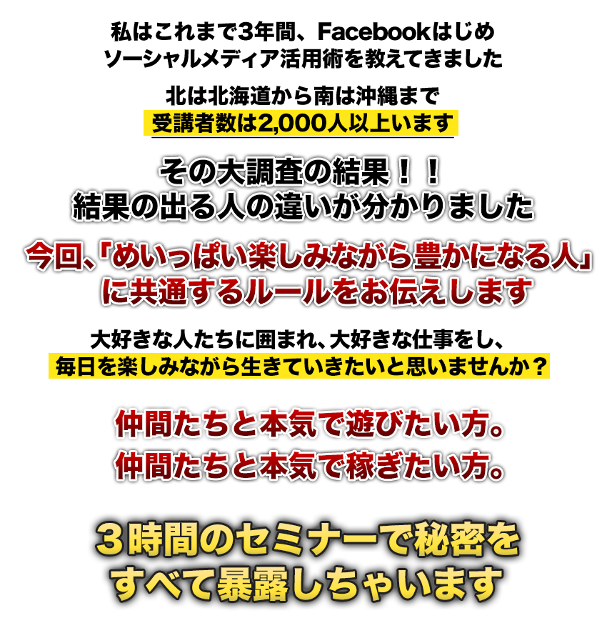 中学二年生のあの頃のように大好きな友達と遊び爆笑し、お酒を飲むだけで年収トップ10％のプチ富豪の仲間入りする…男友達にも、S級モデル級の美女たちにも芸能人のようにチヤホヤされる
人気者になれる【世にも奇妙な謎の成功法則】の全てを３時間のセミナーで秘密をすべて暴露しちゃいます