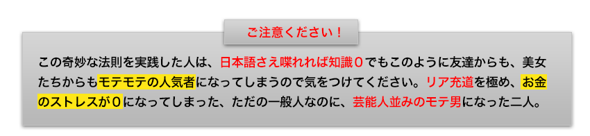 この奇妙な法則を実践した人は、日本語さえ喋れれば知識０でもこのように友達からも、美女たちからもモテモテの人気者になってしまうので気をつけてくださいリア充道を極めお金のストレスが０になってしまったただの一般人なのに芸能人並みのモテ男になった二人。