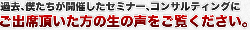 過去、僕たちが開催したセミナー、コンサルティングにご出席頂いた方の生の声をご覧ください。