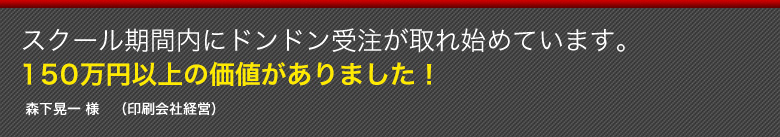 スクール期間内にドンドン受注が取れ始めています。１５０万円以上の価値がありました！森下晃一 様　（印刷会社経営）