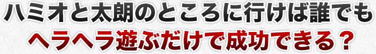 ハミオと太朗のところに行けば誰でもヘラヘラ遊ぶだけで成功できる？