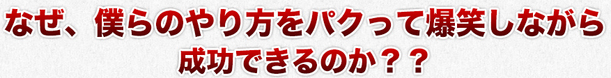 なぜ、僕らのやり方をパクって爆笑しながら
成功できるのか？？