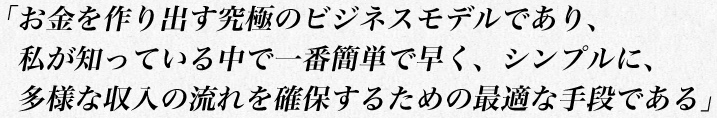 「お金を作り出す究極のビジネスモデルであり、
　私が知っている中で一番簡単で早く、シンプルに、多様な収入の流れを確保するための最適な手段である」