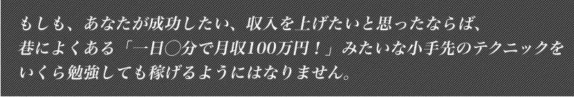 もしも、あなたが成功したい、収入を上げたいと思ったならば、巷によくある「一日◯分で月収100万円！」みたいな小手先のテクニックをいくら勉強しても稼げるようにはなりません。